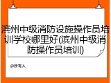 滨州中级消防设施操作员培训学校哪里好(滨州中级消防操作员培训)