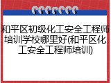 和平区初级化工安全工程师培训学校哪里好(和平区化工安全工程师培训)