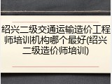 绍兴二级交通运输造价工程师培训机构哪个最好(绍兴二级造价师培训)