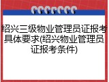 绍兴三级物业管理员证报考具体要求(绍兴物业管理员证报考条件)