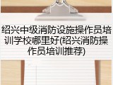绍兴中级消防设施操作员培训学校哪里好(绍兴消防操作员培训推荐)