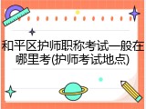 和平区护师职称考试一般在哪里考(护师考试地点)