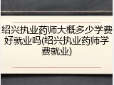 绍兴执业药师大概多少学费好就业吗(绍兴执业药师学费就业)