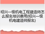 绍兴一级机电工程建造师怎么报名培训费用(绍兴一级机电建造师报名)