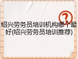 绍兴劳务员培训机构哪个最好(绍兴劳务员培训推荐)