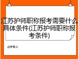 江苏护师职称报考需要什么具体条件(江苏护师职称报考条件)