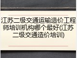 江苏二级交通运输造价工程师培训机构哪个最好(江苏二级交通造价培训)