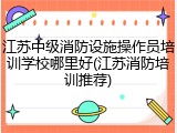 江苏中级消防设施操作员培训学校哪里好(江苏消防培训推荐)