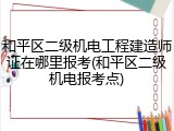 和平区二级机电工程建造师证在哪里报考(和平区二级机电报考点)