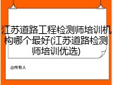 江苏道路工程检测师培训机构哪个最好(江苏道路检测师培训优选)