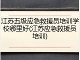 江苏五级应急救援员培训学校哪里好(江苏应急救援员培训)