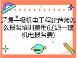 辽源一级机电工程建造师怎么报名培训费用(辽源一建机电报名费)