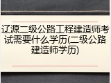 辽源二级公路工程建造师考试需要什么学历(二级公路建造师学历)