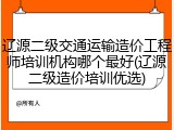 辽源二级交通运输造价工程师培训机构哪个最好(辽源二级造价培训优选)