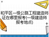 和平区一级公路工程建造师证在哪里报考(一级建造师报考地点)