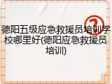 德阳五级应急救援员培训学校哪里好(德阳应急救援员培训)