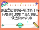 唐山二级交通运输造价工程师培训机构哪个最好(唐山二级造价师培训)