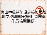 唐山中级消防设施操作员培训学校哪里好(唐山消防操作员培训推荐)