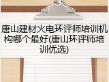 唐山建材火电环评师培训机构哪个最好(唐山环评师培训优选)