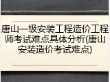 唐山一级安装工程造价工程师考试难点具体分析(唐山安装造价考试难点)