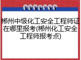 郴州中级化工安全工程师证在哪里报考(郴州化工安全工程师报考点)