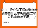 唐山二级公路工程建造师考试需要什么学历(唐山二级公路建造师学历)