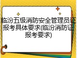 临汾五级消防安全管理员证报考具体要求(临汾消防证报考要求)