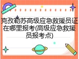 克孜勒苏高级应急救援员证在哪里报考(高级应急救援员报考点)