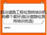 临汾道路工程检测师培训机构哪个最好(临汾道路检测师培训优选)