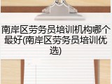 南岸区劳务员培训机构哪个最好(南岸区劳务员培训优选)