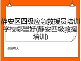 静安区四级应急救援员培训学校哪里好(静安四级救援培训)
