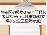 静安区初级煤矿安全工程师考试指导中心哪里有(静安煤矿安全工程师考点)