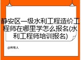 静安区一级水利工程造价工程师在哪里学怎么报名(水利工程师培训报名)