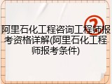 阿里石化工程咨询工程师报考资格详解(阿里石化工程师报考条件)