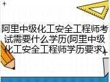 阿里中级化工安全工程师考试需要什么学历(阿里中级化工安全工程师学历要求)
