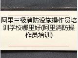 阿里三级消防设施操作员培训学校哪里好(阿里消防操作员培训)