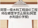 阿里一级水利工程造价工程师在哪里学怎么报名(阿里水利造价学报)