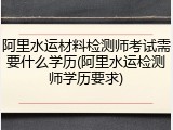 阿里水运材料检测师考试需要什么学历(阿里水运检测师学历要求)