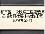 和平区一级铁路工程建造师证报考具体要求(铁路工程师报考条件)