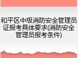 和平区中级消防安全管理员证报考具体要求(消防安全管理员报考条件)
