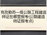 克孜勒苏一级公路工程建造师证在哪里报考(公路建造师证报考点)