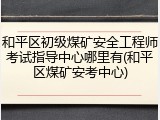 和平区初级煤矿安全工程师考试指导中心哪里有(和平区煤矿安考中心)