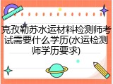 克孜勒苏水运材料检测师考试需要什么学历(水运检测师学历要求)
