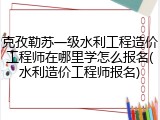 克孜勒苏一级水利工程造价工程师在哪里学怎么报名(水利造价工程师报名)