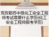 克孜勒苏中级化工安全工程师考试需要什么学历(化工安全工程师报考学历)