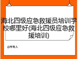海北四级应急救援员培训学校哪里好(海北四级应急救援培训)