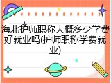 海北护师职称大概多少学费好就业吗(护师职称学费就业)