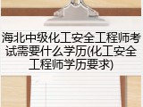 海北中级化工安全工程师考试需要什么学历(化工安全工程师学历要求)