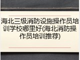 海北三级消防设施操作员培训学校哪里好(海北消防操作员培训推荐)