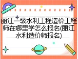 丽江一级水利工程造价工程师在哪里学怎么报名(丽江水利造价师报名)